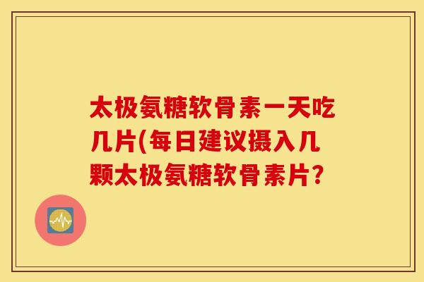 太极氨糖软骨素一天吃几片(每日建议摄入几颗太极氨糖软骨素片? 太极氨糖软骨素一天吃几片(每日建议摄入几颗太极氨糖软骨素片?