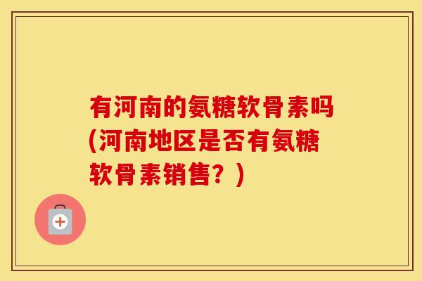 有河南的氨糖软骨素吗(河南地区是否有氨糖软骨素销售?) 有河南的氨糖软骨素吗(河南地区是否有氨糖软骨素销售?)