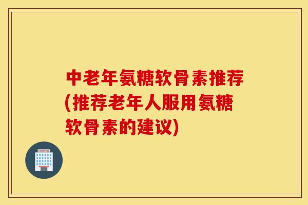 中老年氨糖软骨素推荐(推荐老年人服用氨糖软骨素的建议) 中老年氨糖软骨素推荐(推荐老年人服用氨糖软骨素的建议)