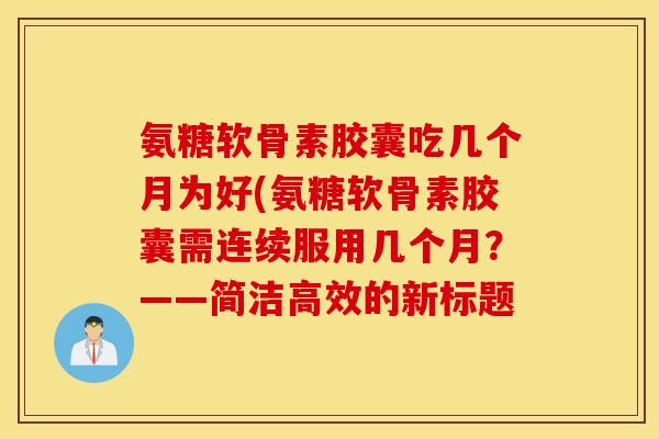 氨糖软骨素胶囊吃几个月为好(氨糖软骨素胶囊需连续服用几个月？——简洁高效的新标题