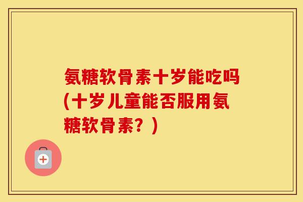 氨糖软骨素十岁能吃吗(十岁儿童能否服用氨糖软骨素?) 氨糖软骨素十岁能吃吗(十岁儿童能否服用氨糖软骨素?)
