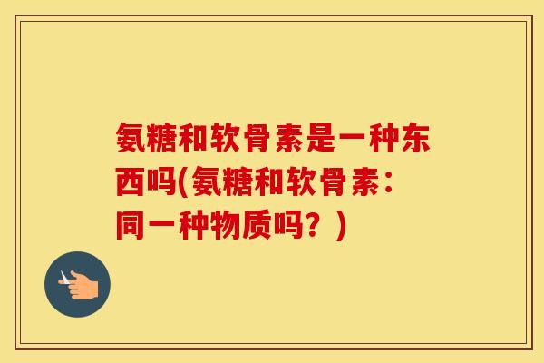 氨糖和软骨素是一种东西吗(氨糖和软骨素:同一种物质吗?) 氨糖和软骨素是一种东西吗(氨糖和软骨素:同一种物质吗?)