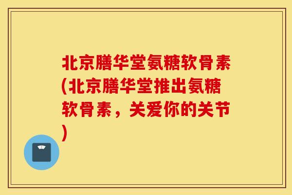 北京膳华堂氨糖软骨素(北京膳华堂推出氨糖软骨素,关爱你的关节) 北京膳华堂氨糖软骨素(北京膳华堂推出氨糖软骨素,关爱你的关节)