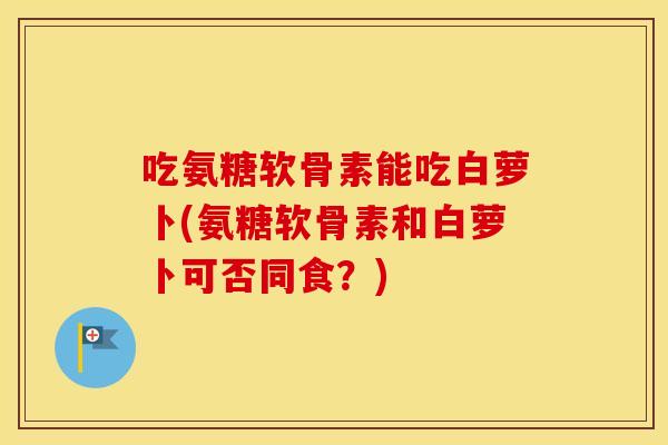 吃氨糖软骨素能吃白萝卜(氨糖软骨素和白萝卜可否同食？)