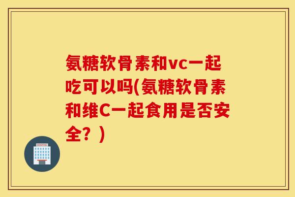 氨糖软骨素和vc一起吃可以吗(氨糖软骨素和维C一起食用是否安全?) 氨糖软骨素和vc一起吃可以吗(氨糖软骨素和维C一起食用是否安全?)