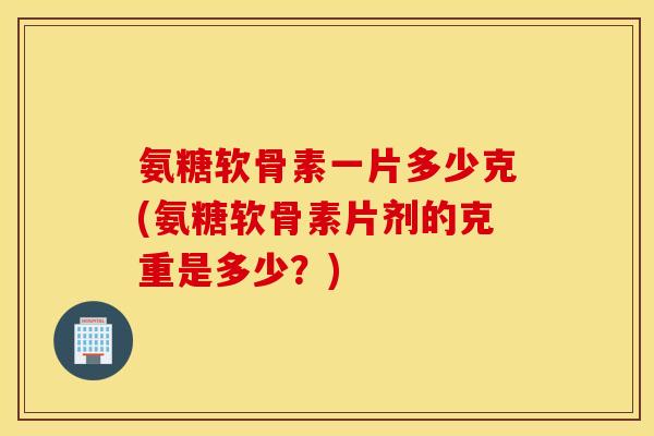 氨糖软骨素一片多少克(氨糖软骨素片剂的克重是多少?) 氨糖软骨素一片多少克(氨糖软骨素片剂的克重是多少?)