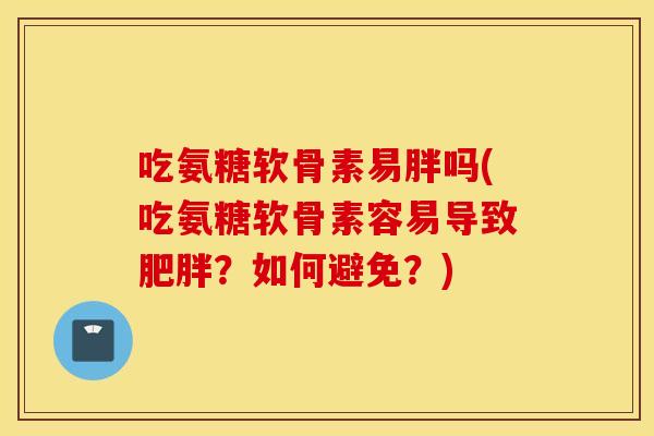 吃氨糖软骨素易胖吗(吃氨糖软骨素容易导致？如何避免？)