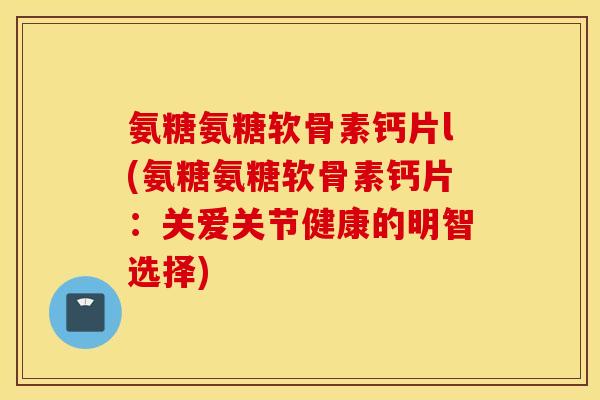 氨糖氨糖软骨素钙片l(氨糖氨糖软骨素钙片:关爱关节健康的明智选择) 氨糖氨糖软骨素钙片l(氨糖氨糖软骨素钙片:关爱关节健康的明智选择)