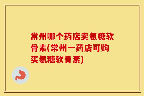 常州哪个药店卖氨糖软骨素(常州一药店可购买氨糖软骨素) 常州哪个药店卖氨糖软骨素(常州一药店可购买氨糖软骨素)