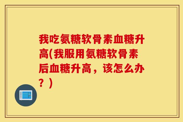 我吃氨糖软骨素升高(我服用氨糖软骨素后升高,该怎么办?) 我吃氨糖软骨素升高(我服用氨糖软骨素后升高,该怎么办?)