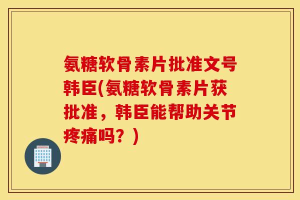 氨糖软骨素片批准文号韩臣(氨糖软骨素片获批准，韩臣能帮助关节吗？)