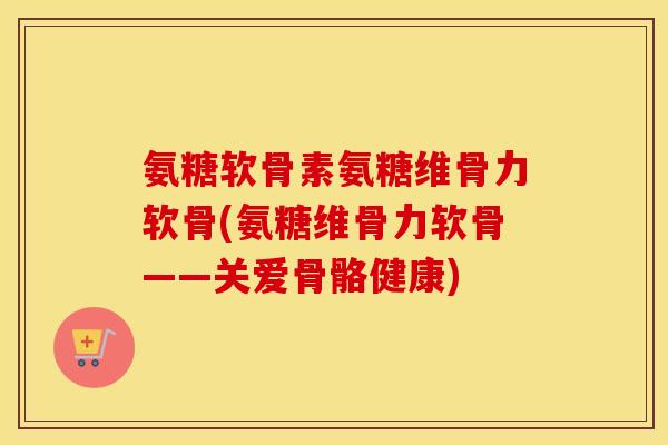氨糖软骨素氨糖维骨力软骨(氨糖维骨力软骨——关爱骨骼健康) 氨糖软骨素氨糖维骨力软骨(氨糖维骨力软骨——关爱骨骼健康)