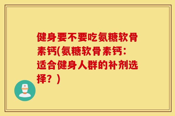 健身要不要吃氨糖软骨素钙(氨糖软骨素钙:适合健身人群的补剂选择?) 健身要不要吃氨糖软骨素钙(氨糖软骨素钙:适合健身人群的补剂选择?)