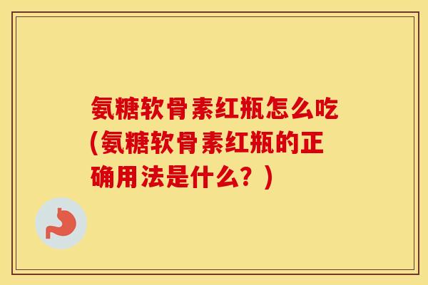 氨糖软骨素红瓶怎么吃(氨糖软骨素红瓶的正确用法是什么？)