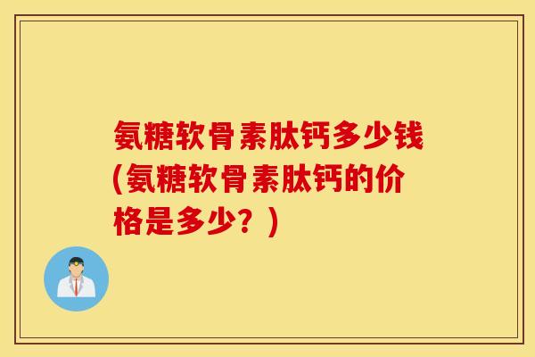 氨糖软骨素肽钙多少钱(氨糖软骨素肽钙的价格是多少？)