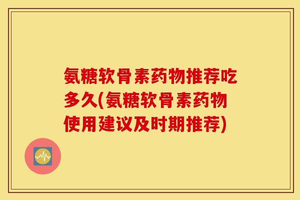 氨糖软骨素推荐吃多久(氨糖软骨素使用建议及时期推荐)
