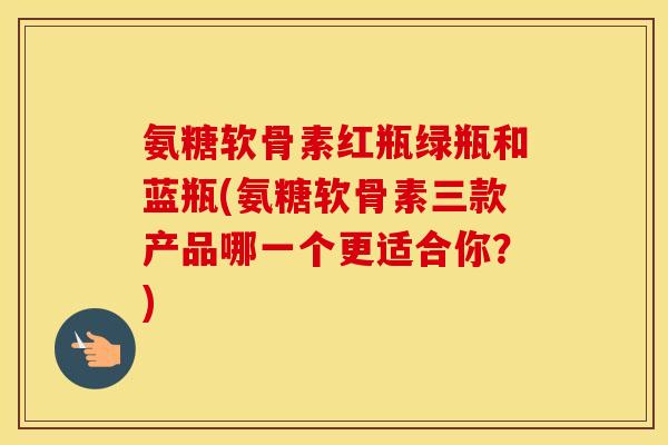 氨糖软骨素红瓶绿瓶和蓝瓶(氨糖软骨素三款产品哪一个更适合你?) 氨糖软骨素红瓶绿瓶和蓝瓶(氨糖软骨素三款产品哪一个更适合你?)