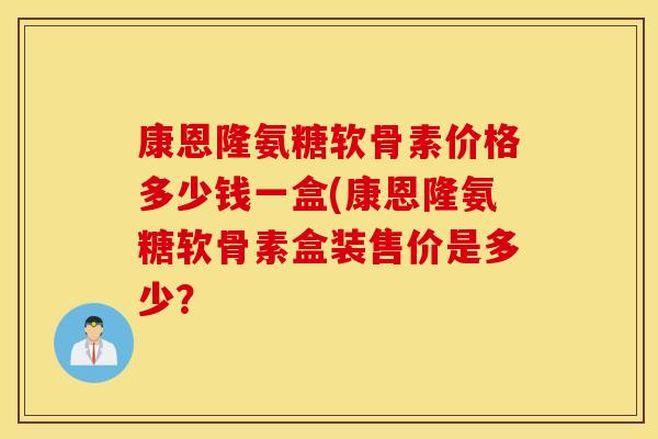 康恩隆氨糖软骨素价格多少钱一盒(康恩隆氨糖软骨素盒装售价是多少? 康恩隆氨糖软骨素价格多少钱一盒(康恩隆氨糖软骨素盒装售价是多少?