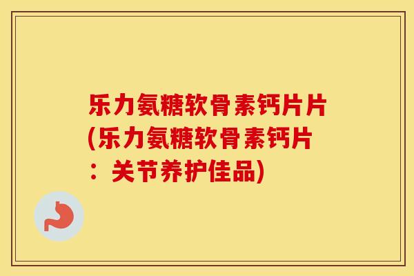 乐力氨糖软骨素钙片片(乐力氨糖软骨素钙片:关节养护佳品) 乐力氨糖软骨素钙片片(乐力氨糖软骨素钙片:关节养护佳品)