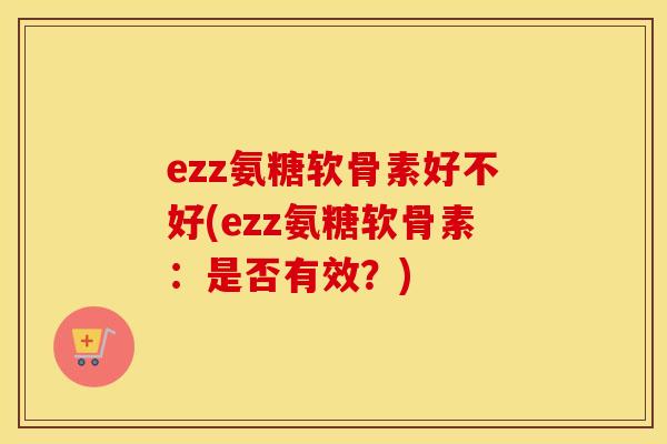 ezz氨糖软骨素好不好(ezz氨糖软骨素:是否有效?) ezz氨糖软骨素好不好(ezz氨糖软骨素:是否有效?)