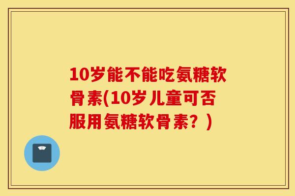 10岁能不能吃氨糖软骨素(10岁儿童可否服用氨糖软骨素?) 10岁能不能吃氨糖软骨素(10岁儿童可否服用氨糖软骨素?)