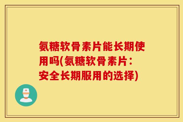 氨糖软骨素片能长期使用吗(氨糖软骨素片：安全长期服用的选择)