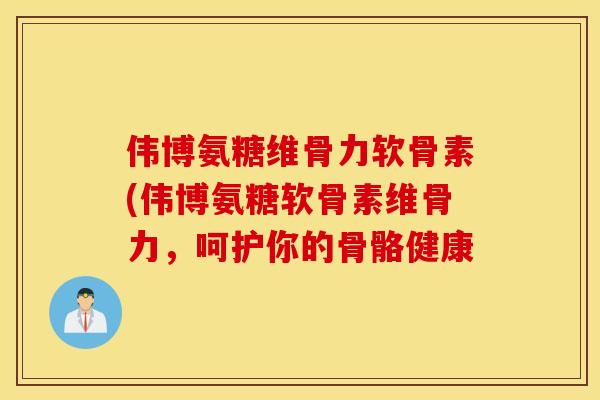 伟博氨糖维骨力软骨素(伟博氨糖软骨素维骨力,呵护你的骨骼健康 伟博氨糖维骨力软骨素(伟博氨糖软骨素维骨力,呵护你的骨骼健康