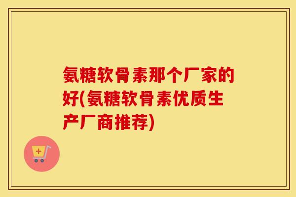 氨糖软骨素那个厂家的好(氨糖软骨素优质生产厂商推荐) 氨糖软骨素那个厂家的好(氨糖软骨素优质生产厂商推荐)