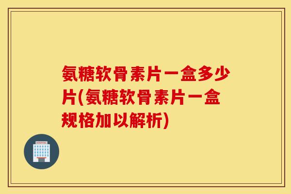 氨糖软骨素片一盒多少片(氨糖软骨素片一盒规格加以解析) 氨糖软骨素片一盒多少片(氨糖软骨素片一盒规格加以解析)