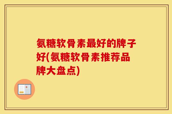 氨糖软骨素好的牌子好(氨糖软骨素推荐品牌大盘点)