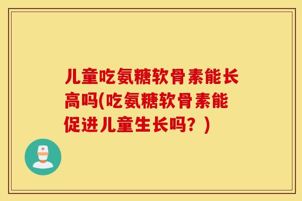 儿童吃氨糖软骨素能长高吗(吃氨糖软骨素能促进儿童生长吗？)