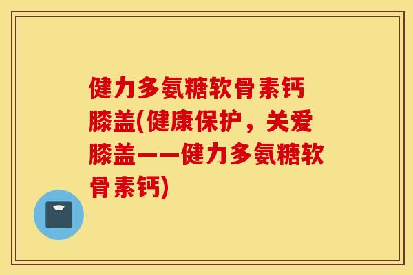 健力多氨糖软骨素钙 膝盖(健康保护,关爱膝盖——健力多氨糖软骨素钙) 健力多氨糖软骨素钙 膝盖(健康保护,关爱膝盖——健力多氨糖软骨素钙)