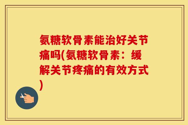 氨糖软骨素能好关节痛吗(氨糖软骨素:缓解关节的有效方式) 氨糖软骨素能好关节痛吗(氨糖软骨素:缓解关节的有效方式)