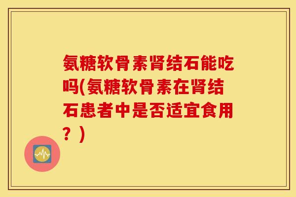 氨糖软骨素结石能吃吗(氨糖软骨素在结石患者中是否适宜食用?) 氨糖软骨素结石能吃吗(氨糖软骨素在结石患者中是否适宜食用?)