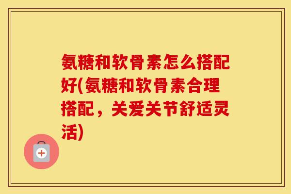 氨糖和软骨素怎么搭配好(氨糖和软骨素合理搭配，关爱关节舒适灵活)