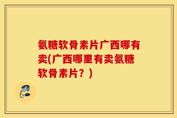 氨糖软骨素片广西哪有卖(广西哪里有卖氨糖软骨素片？)