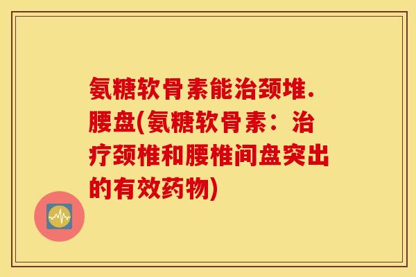氨糖软骨素能颈堆.腰盘(氨糖软骨素:颈椎和腰椎间盘突出的有效) 氨糖软骨素能颈堆.腰盘(氨糖软骨素:颈椎和腰椎间盘突出的有效)