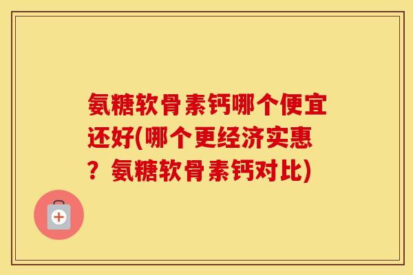 氨糖软骨素钙哪个便宜还好(哪个更经济实惠？氨糖软骨素钙对比)