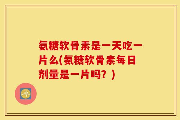氨糖软骨素是一天吃一片么(氨糖软骨素每日剂量是一片吗？)