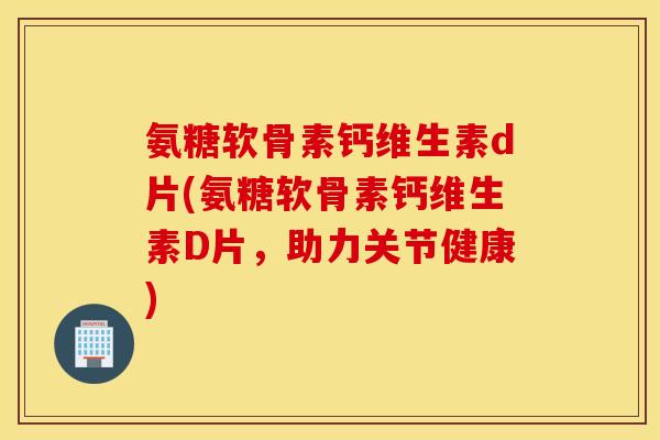 氨糖软骨素钙维生素d片(氨糖软骨素钙维生素D片,助力关节健康) 氨糖软骨素钙维生素d片(氨糖软骨素钙维生素D片,助力关节健康)