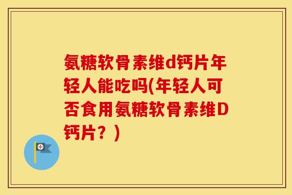 氨糖软骨素维d钙片年轻人能吃吗(年轻人可否食用氨糖软骨素维D钙片?) 氨糖软骨素维d钙片年轻人能吃吗(年轻人可否食用氨糖软骨素维D钙片?)