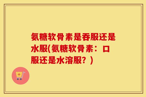 氨糖软骨素是吞服还是水服(氨糖软骨素:口服还是水溶服?) 氨糖软骨素是吞服还是水服(氨糖软骨素:口服还是水溶服?)