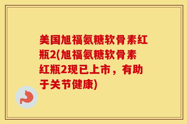美国旭福氨糖软骨素红瓶2(旭福氨糖软骨素红瓶2现已上市，有助于关节健康)