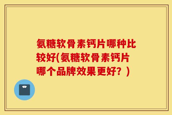 氨糖软骨素钙片哪种比较好(氨糖软骨素钙片哪个品牌效果更好?) 氨糖软骨素钙片哪种比较好(氨糖软骨素钙片哪个品牌效果更好?)