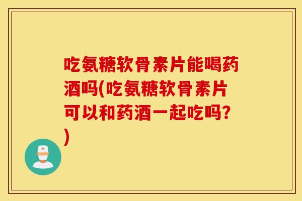 吃氨糖软骨素片能喝药酒吗(吃氨糖软骨素片可以和药酒一起吃吗?) 吃氨糖软骨素片能喝药酒吗(吃氨糖软骨素片可以和药酒一起吃吗?)
