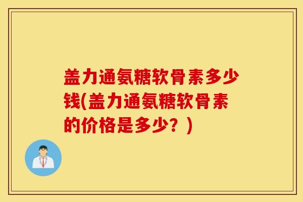 盖力通氨糖软骨素多少钱(盖力通氨糖软骨素的价格是多少？)