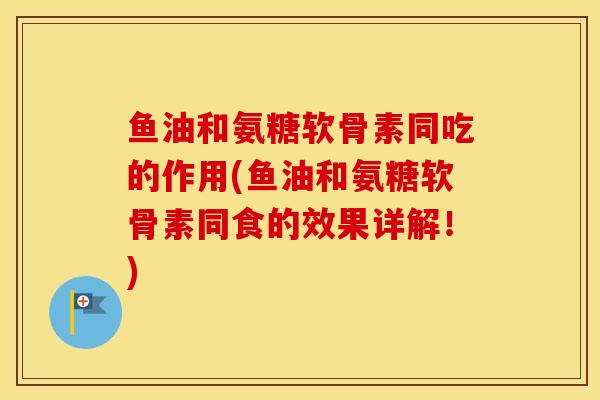 鱼油和氨糖软骨素同吃的作用(鱼油和氨糖软骨素同食的效果详解！)