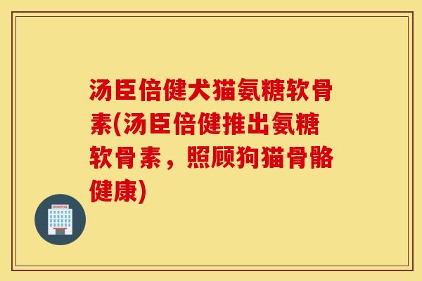 汤臣倍健犬猫氨糖软骨素(汤臣倍健推出氨糖软骨素,照顾狗猫骨骼健康) 汤臣倍健犬猫氨糖软骨素(汤臣倍健推出氨糖软骨素,照顾狗猫骨骼健康)