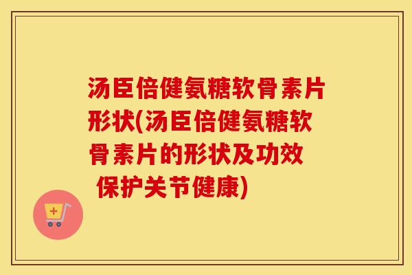汤臣倍健氨糖软骨素片形状(汤臣倍健氨糖软骨素片的形状及功效  保护关节健康)