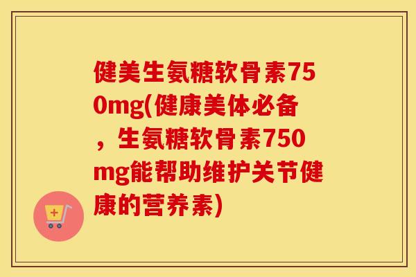 健美生氨糖软骨素750mg(健康美体必备,生氨糖软骨素750mg能帮助维护关节健康的营养素) 健美生氨糖软骨素750mg(健康美体必备,生氨糖软骨素750mg能帮助维护关节健康的营养素)